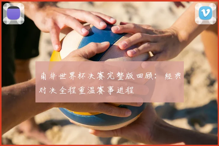南非世界杯决赛完整版回顾:经典对决全程重温赛事进程