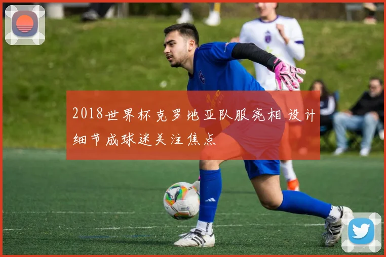 2018世界杯克罗地亚队服亮相 设计细节成球迷关注焦点