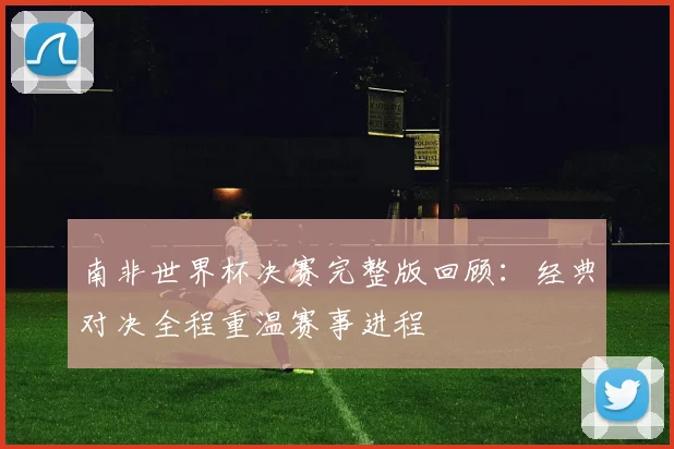 南非世界杯决赛完整版回顾:经典对决全程重温赛事进程