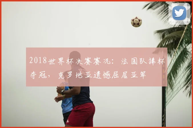2018世界杯决赛赛况：法国队捧杯夺冠，克罗地亚遗憾屈居亚军